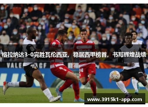 格拉纳达3-0完胜瓦伦西亚，稳居西甲榜首，书写辉煌战绩
